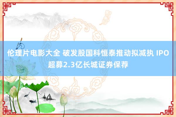 伦理片电影大全 破发股国科恒泰推动拟减执 IPO超募2.3亿长城证券保荐