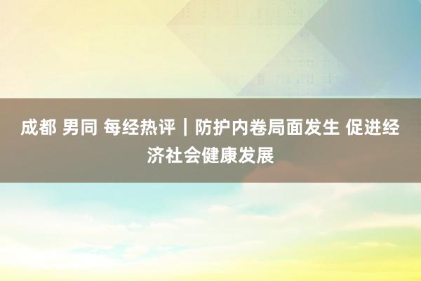 成都 男同 每经热评｜防护内卷局面发生 促进经济社会健康发展