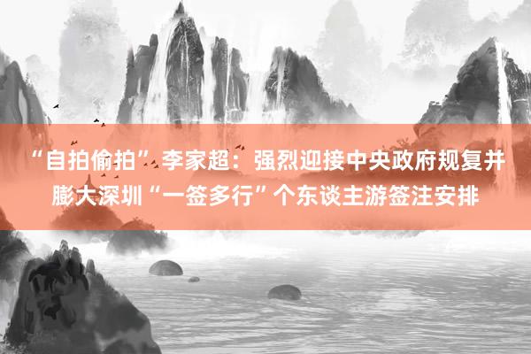 “自拍偷拍” 李家超：强烈迎接中央政府规复并膨大深圳“一签多行”个东谈主游签注安排