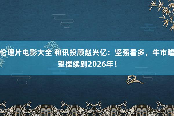 伦理片电影大全 和讯投顾赵兴亿：坚强看多，牛市瞻望捏续到2026年！