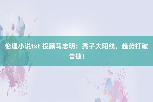 伦理小说txt 投顾马志明：秃子大阳线，趋势打破告捷！