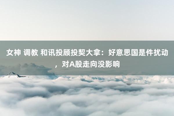 女神 调教 和讯投顾投契大拿：好意思国是件扰动，对A股走向没影响