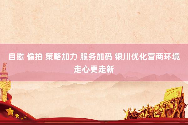 自慰 偷拍 策略加力 服务加码 银川优化营商环境走心更走新