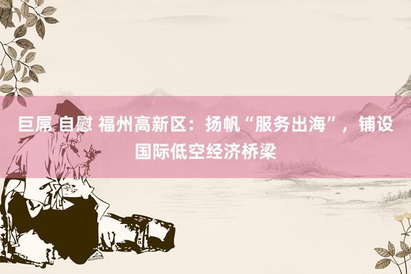 巨屌 自慰 福州高新区：扬帆“服务出海”，铺设国际低空经济桥梁