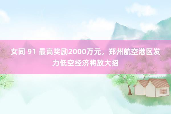 女同 91 最高奖励2000万元，郑州航空港区发力低空经济将放大招