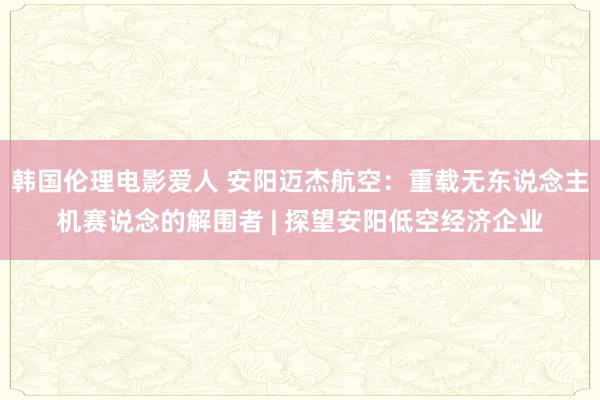 韩国伦理电影爱人 安阳迈杰航空：重载无东说念主机赛说念的解围者 | 探望安阳低空经济企业