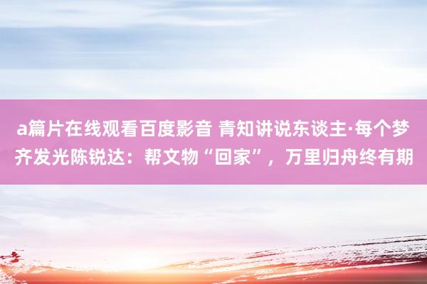 a篇片在线观看百度影音 青知讲说东谈主·每个梦齐发光陈锐达：帮文物“回家”，万里归舟终有期
