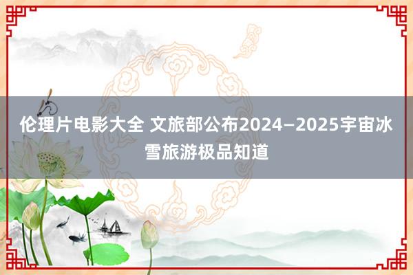 伦理片电影大全 文旅部公布2024—2025宇宙冰雪旅游极品知道