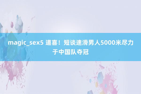 magic_sex5 道喜！短谈速滑男人5000米尽力于中国队夺冠