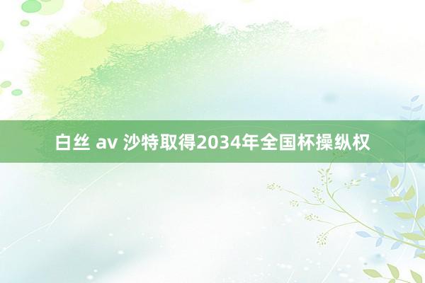 白丝 av 沙特取得2034年全国杯操纵权