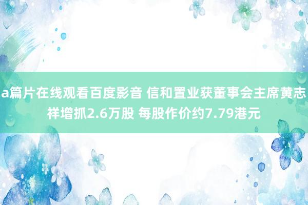 a篇片在线观看百度影音 信和置业获董事会主席黄志祥增抓2.6万股 每股作价约7.79港元
