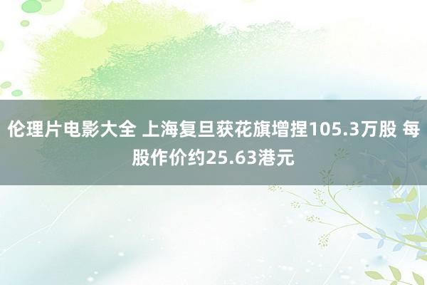 伦理片电影大全 上海复旦获花旗增捏105.3万股 每股作价约25.63港元