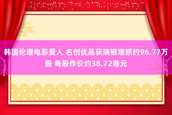 韩国伦理电影爱人 名创优品获瑞银增抓约96.77万股 每股作价约38.72港元