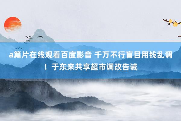 a篇片在线观看百度影音 千万不行盲目用钱乱调！于东来共享超市调改告诫