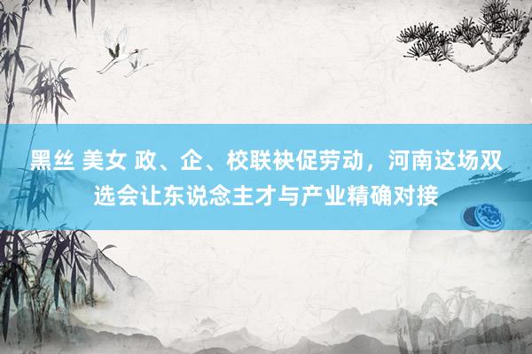 黑丝 美女 政、企、校联袂促劳动，河南这场双选会让东说念主才与产业精确对接