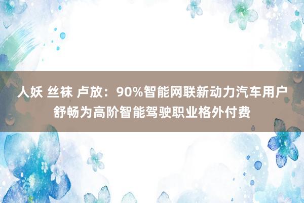 人妖 丝袜 卢放：90%智能网联新动力汽车用户舒畅为高阶智能驾驶职业格外付费