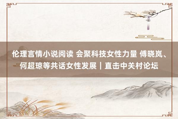 伦理言情小说阅读 会聚科技女性力量 傅晓岚、何超琼等共话女性发展｜直击中关村论坛